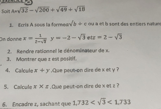 éxércic e 
Soit A=sqrt(32)-sqrt(200)+sqrt(49)+sqrt(18)
1. Ecris A sous la formea sqrt(b)+c ou a et b sont des entiers nature 
On donne x= 1/2-sqrt(3) y=-2-sqrt(3)etz=2-sqrt(3)
2. Rendre rationnel le dénominateur de x. 
3. Montrer que z est positif. 
4. Calcule x+y.Que peut-on dire de x et y ? 
5. Calcule x* z.Que peut-on dire de x et z ? 
6. Encadre z, sachant que 1,732 <1,733