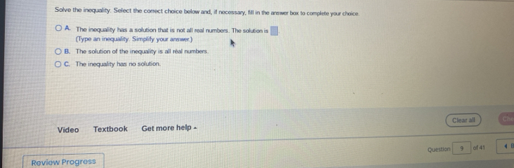 Solve the inequality. Select the correct choice below and, if necessary, fill in the answer box to complete your choice.
A. The inequality has a solution that is not all real numbers. The solution is □ 
(Type an inequality. Simplify your answer.)
B. The solution of the inequality is all real numbers.
C. The inequality has no solution.
Video Textbook Get more help - Clear all
Review Progress Question 9 of 41 4 8