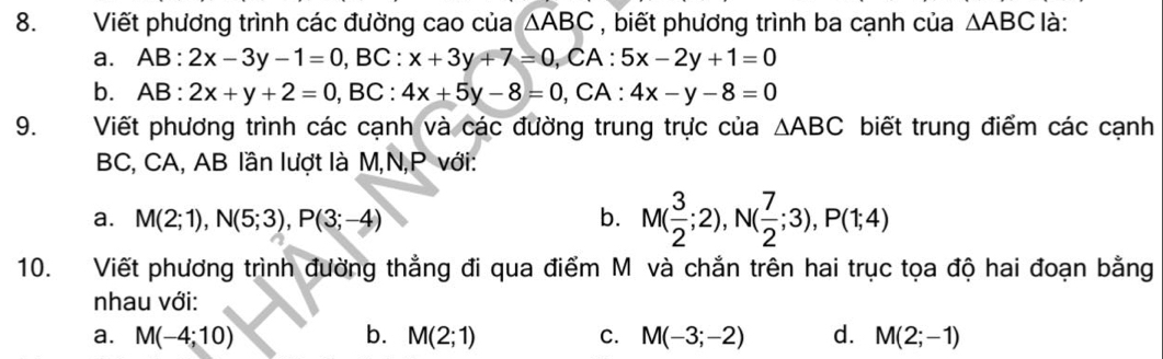 Viết phương trình các đường cao của △ ABC , biết phương trình ba cạnh của △ ABC là:
a. AB:2x-3y-1=0, BC:x+3y+7=0, CA:5x-2y+1=0
b. AB:2x+y+2=0, BC:4x+5y-8=0, CA:4x-y-8=0
9. Viết phương trình các cạnh và các đường trung trực của △ ABC biết trung điểm các cạnh
BC, CA, AB lần lượt là M, N, P với:
a. M(2;1), N(5;3), P(3;-4) b. M( 3/2 ;2), N( 7/2 ;3), P(1;4)
10. Viết phương trình đường thẳng đi qua điểm M và chẳn trên hai trục tọa độ hai đoạn bằng
nhau với:
a. M(-4;10) b. M(2;1) C. M(-3;-2) d. M(2;-1)