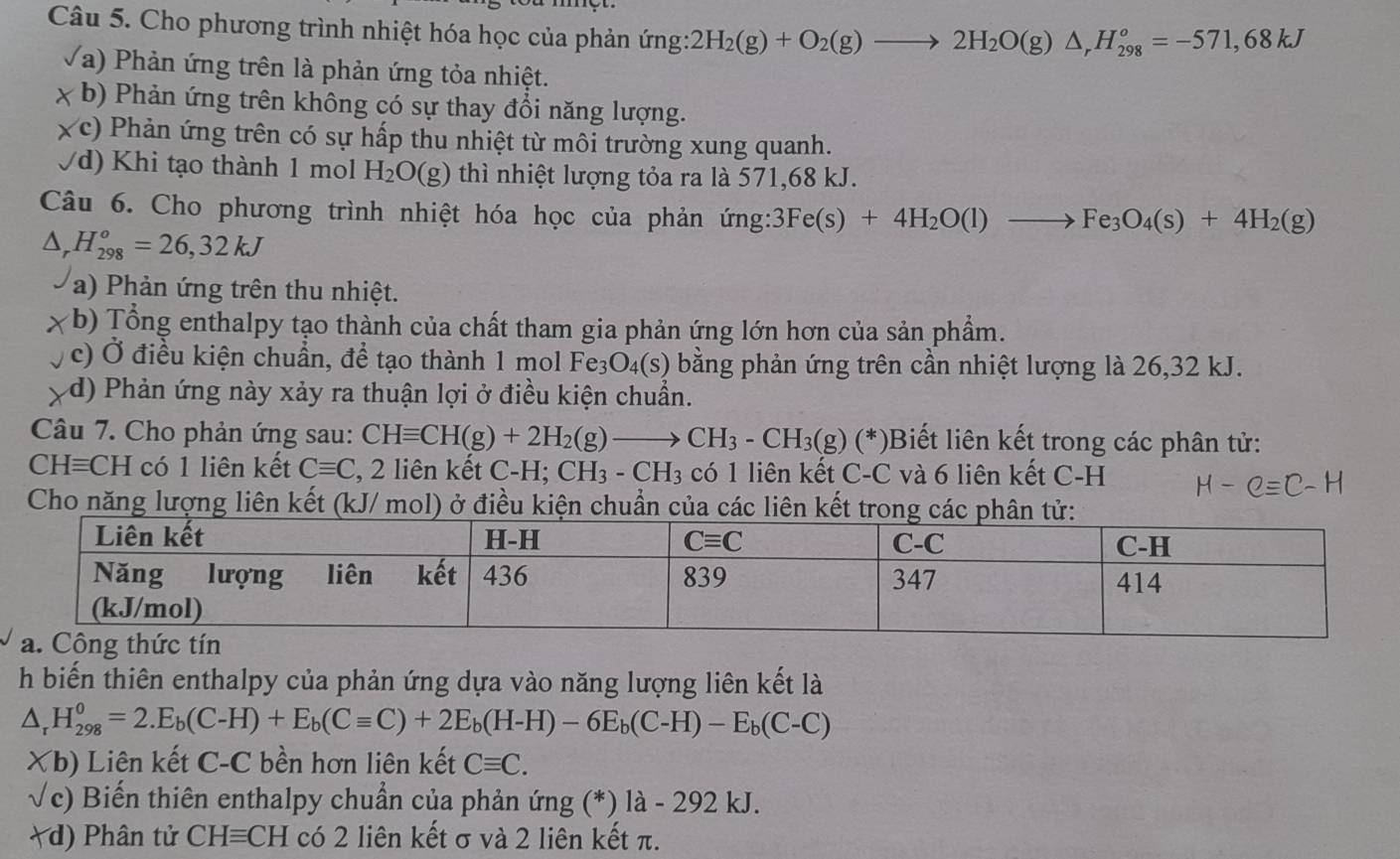 Cho phương trình nhiệt hóa học của phản ứng: 2H_2(g)+O_2(g)to 2H_2O(g)△ _rH_(298)^o=-571,68kJ
(a) Phản ứng trên là phản ứng tỏa nhiệt.
x b) Phản ứng trên không có sự thay đổi năng lượng.
c) Phản ứng trên có sự hấp thu nhiệt từ môi trường xung quanh.
Vd) Khi tạo thành 1 mol H_2O(g) thì nhiệt lượng tỏa ra là 571,68 kJ.
Câu 6. Cho phương trình nhiệt hóa học của phản ứng: 3Fe(s)+4H_2O(l)to Fe_3O_4(s)+4H_2(g)
△ _rH_(298)^o=26,32kJ
a) Phản ứng trên thu nhiệt.
(b) Tổng enthalpy tạo thành của chất tham gia phản ứng lớn hơn của sản phẩm.
c) Ở điều kiện chuẩn, để tạo thành 1 mol Fe_3O_4(s) bằng phản ứng trên cần nhiệt lượng là 26,32 kJ.
d) Phản ứng này xảy ra thuận lợi ở điều kiện chuẩn.
Câu 7. Cho phản ứng sau: CHequiv CH(g)+2H_2(g)to CH_3-CH_3(g)(*) Biết liên kết trong các phân tử:
CHequiv CH có 1 liên kết Cequiv C 2, 2 liên kết C-H; CH_3-CH_3 có 1 liên kết C-C và 6 liên kết C-H
Cho năng lượng liên kết (kJ/ mol) ở điều kiện chuẩn của các liên kết tron
h biến thiên enthalpy của phản ứng dựa vào năng lượng liên kết là
△ _rH_(298)^o=2.E_b(C-H)+E_b(Cequiv C)+2E_b(H-H)-6E_b(C-H)-E_b(C-C)
Xb) Liên kết C-C bền hơn liên kết Cequiv C.
√c) Biến thiên enthalpy chuẩn của phản ứng (*) là - 292 kJ.
d) Phân tử CHequiv CH có 2 liên kết σ và 2 liên kết π.