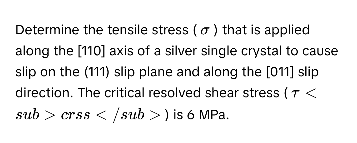 Determine the tensile stress (σ) that is applied along the [110] axis of a silver single crystal to cause slip on the (111) slip plane and along the [011] slip direction. The critical resolved shear stress (τcrss) is 6 MPa.