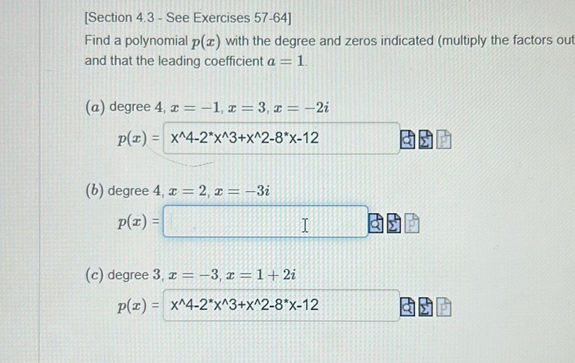 [Section 4.3 - See Exercises 57-64] 
Find a polynomial p(x) with the degree and zeros indicated (multiply the factors out 
and that the leading coefficient a=1. 
(a) degree 4, x=-1, x=3, x=-2i
p(x)=x^(wedge)4-2^*x^(wedge)3+x^(wedge)2-8^*x-12
(b) degree 4, x=2, x=-3i
p(x)=□
(c) degree 3, x=-3, x=1+2i
p(x)=x^(wedge)4-2^*x^(wedge)3+x^(wedge)2-8^*x-12