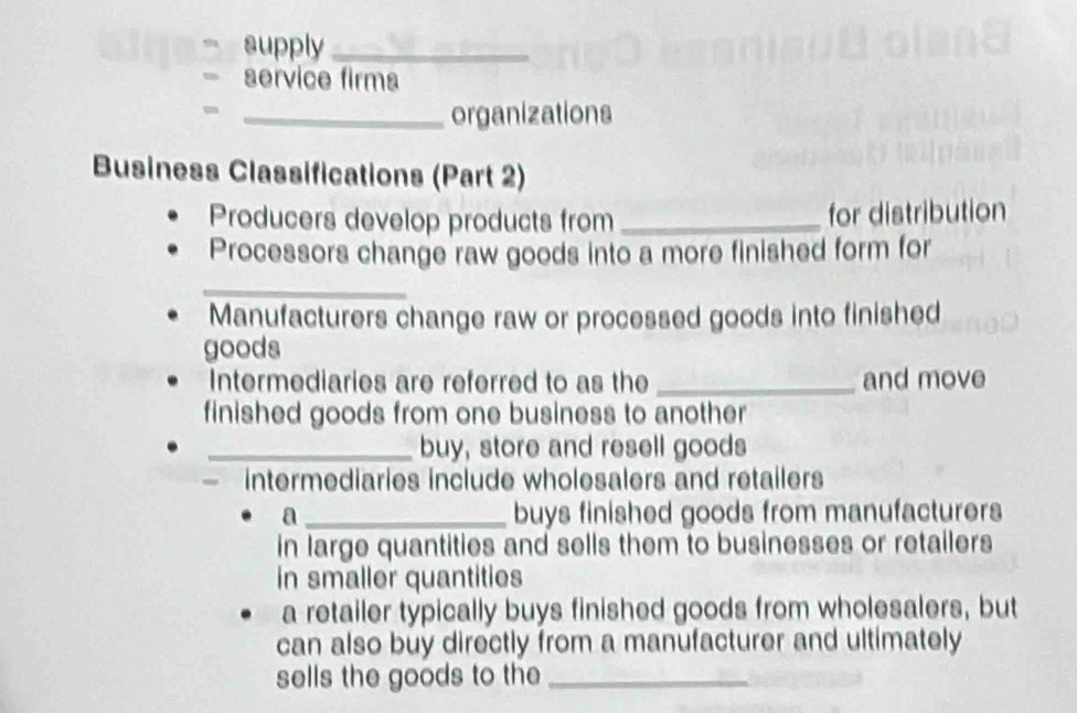 supply_ 
service firma 
_organizations 
Business Classifications (Part 2) 
Producers develop products from _for distribution 
Processors change raw goods into a more finished form for 
_ 
Manufacturers change raw or processed goods into finished 
goods 
Intermediaries are referred to as the _and move 
finished goods from one business to another 
_buy, store and resell goods 
— intermediaries include wholesalers and retailers 
a _buys finished goods from manufacturers 
in large quantities and sells them to businesses or retailers 
in smaller quantities 
a retailer typically buys finished goods from wholesalers, but 
can also buy directly from a manufacturer and ultimately 
sells the goods to the_