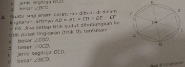 cjenis segitiga OCD.
E
d. besar ∠ BCD. 
3. Suatu segi enam beraturan dibuat di daiam 
lingkaran, artinya AB=BC=CD=DE=EF
# FA. Jika setiap titik sudut dihubungkan ke
titik pusat lingkaran (titik 0), tentukan:
C
a. besar ∠ COD,
b besar ∠ OCD,
c. jenis segitiga OCD,
d. besar ∠ BCD. 
Bab 3 Lingkaran