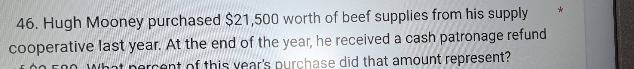 Hugh Mooney purchased $21,500 worth of beef supplies from his supply * 
cooperative last year. At the end of the year, he received a cash patronage refund 
percent of this year's purchase did that amount represent?