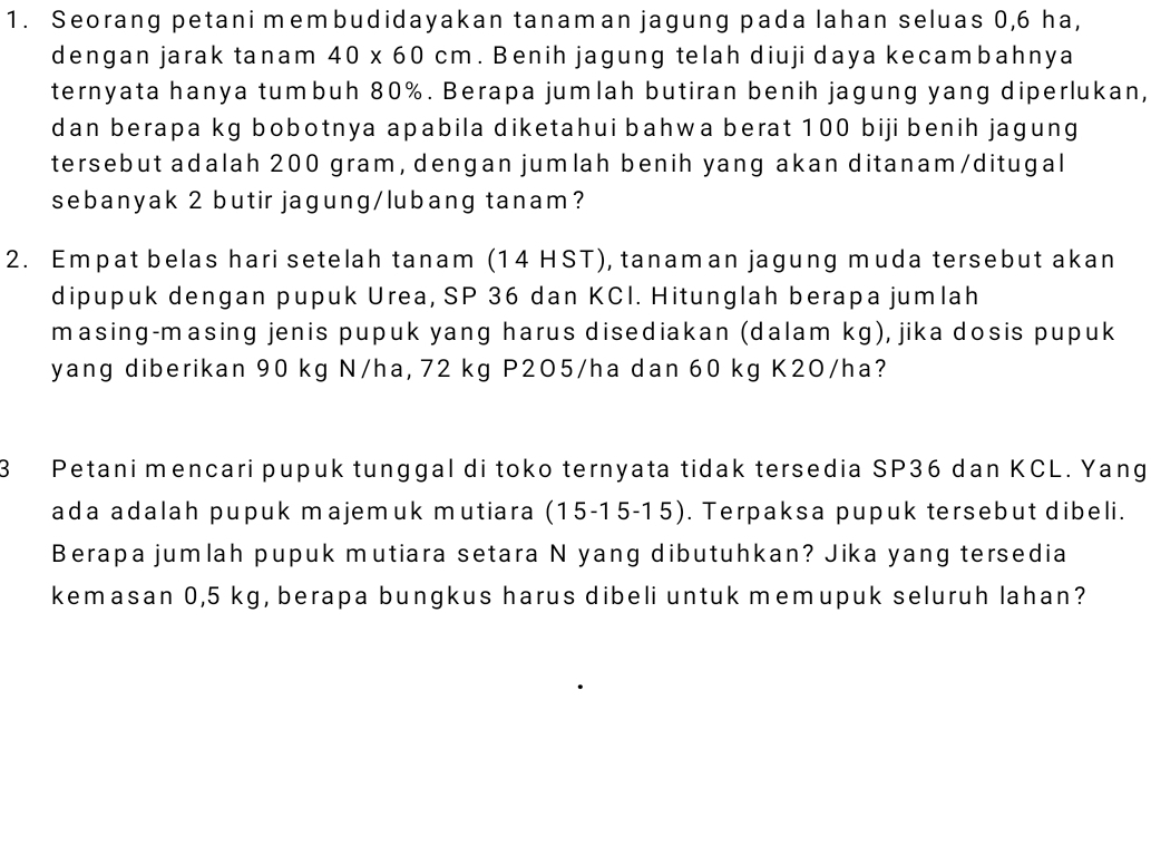 Seorang petani membudidayakan tanaman jagung pada lahan seluas 0,6 ha, 
dengan jarak tanam 40* 60cm. Benih jagung telah diuji daya kecambahnya 
ternyata hanya tumbuh 80%. Berapa jumlah butiran benih jagung yang diperlukan, 
dan berapa kg bobotnya apabila diketahui bahwa berat 100 biji benih jagung 
tersebut adalah 200 gram, dengan jumlah benih yang akan ditanam/ditugal 
sebanyak 2 butir jagung/lubang tanam? 
2. Empat belas hari setelah tanam (14 HST), tanaman jagung muda tersebut akan 
dipupuk dengan pupuk Urea, SP 36 dan KCI. Hitunglah berapa jumlah 
masing-masing jenis pupuk yang harus disediakan (dalam kg), jika dosis pupuk 
yang diberikan 90 kg N/ha, 72 kg P2O5/ha dan 60 kg K2O/ha? 
3 Petani mencari pupuk tunggal di toko ternyata tidak tersedia SP36 dan KCL. Yang 
ada adalah pupuk majemuk mutiara (15-15-15). Terpaksa pupuk tersebut dibeli. 
Berapa jumlah pupuk mutiara setara N yang dibutuhkan? Jika yang tersedia 
kemasan 0,5 kg, berapa bungkus harus dibeli untuk memupuk seluruh lahan?