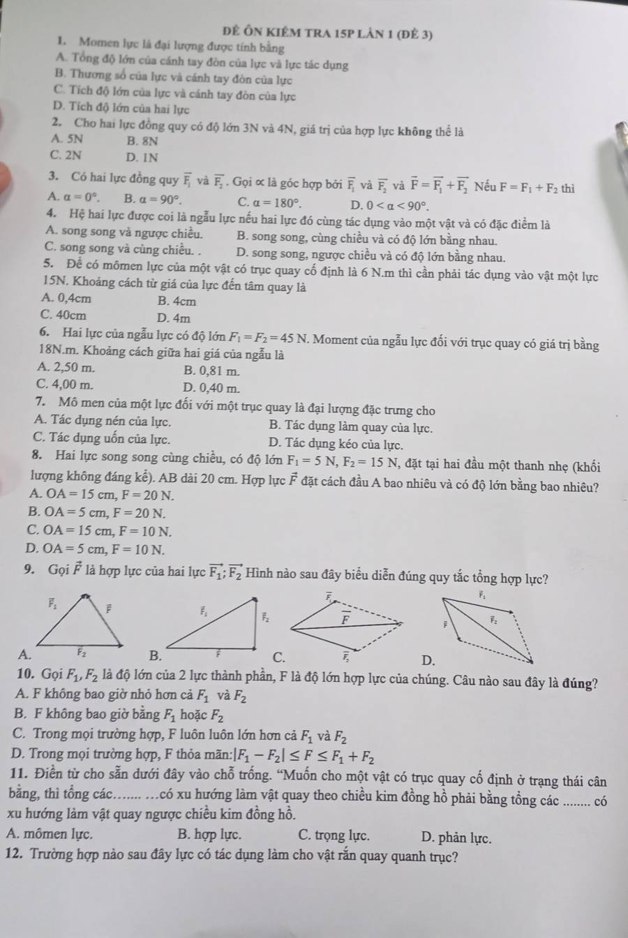 đĐể Ôn kIêm tra 15p lản 1 (đẻ 3)
1. Momen lực là đại lượng được tính bằng
A. Tổng độ lớn của cánh tay đòn của lực và lực tác dụng
B. Thương số của lực và cánh tay đòn của lực
C. Tích độ lớn của lực và cánh tay đòn của lực
D. Tích độ lớn của hai lực
2. Cho hai lực đồng quy có độ lớn 3N và 4N, giá trị của hợp lực không thể là
A. 5N B. 8N
C. 2N D. 1N
3. Có hai lực đồng quy overline F_1 và overline F_2. Gọi ∝ là góc hợp bởi overline F_1 và overline F_2 và vector F=vector F_1+vector F_2 Nếu F=F_1+F_2 thì
A. alpha =0°. B. alpha =90°. C. alpha =180°. D. 0 <90°.
4. Hệ hai lực được coi là ngẫu lực nếu hai lực đó cùng tác dụng vào một vật và có đặc điểm là
A. song song và ngược chiều. B. song song, cùng chiều và có độ lớn bằng nhau.
C. song song và cùng chiều. . D. song song, ngược chiều và có độ lớn bằng nhau.
5. Để có mômen lực của một vật có trục quay cố định là 6 N.m thì cần phải tác dụng vào vật một lực
15N. Khoảng cách từ giá của lực đến tâm quay là
A. 0,4cm B. 4cm
C. 40cm D. 4m
6. Hai lực của ngẫu lực có độ lớn F_1=F_2=45N. Moment của ngẫu lực đối với trục quay có giá trị bằng
18N.m. Khoảng cách giữa hai giá của ngẫu là
A. 2,50 m. B. 0,81 m.
C. 4,00 m. D. 0,40 m.
7. Mô men của một lực đối với một trục quay là đại lượng đặc trưng cho
A. Tác dụng nén của lực. B. Tác dụng làm quay của lực.
C. Tác dụng uốn của lực. D. Tác dụng kéo của lực.
8. Hai lực song song cùng chiều, có độ lớn F_1=5N,F_2=15N , đặt tại hai đầu một thanh nhẹ (khối
lượng không đáng kể). AB dài 20 cm. Hợp lực vector F đặt cách đầu A bao nhiêu và có độ lớn bằng bao nhiêu?
A. OA=15cm,F=20N.
B. OA=5cm,F=20N.
C. OA=15cm,F=10N.
D. OA=5cm,F=10N.
9. Gọi vector F là hợp lực của hai lực vector F_1;vector F_2 Hình nào sau đây biểu diễn đúng quy tắc tổng hợp lực?
C.D.
10. Gọi F_1,F_2 là độ lớn của 2 lực thành phần, F là độ lớn hợp lực của chúng. Câu nào sau đây là đúng?
A. F không bao giờ nhỏ hơn cả F_1 và F_2
B. F không bao giờ bằng F_1 hoặc F_2
C. Trong mọi trường hợp, F luôn luôn lớn hơn cả F_1 và F_2
D. Trong mọi trường hợp, F thỏa mãn: |F_1-F_2|≤ F≤ F_1+F_2
11. Điền từ cho sẵn dưới đây vào chỗ trống. “Muốn cho một vật có trục quay cố định ở trạng thái cân
bằng, thì tổng các…..... .có xu hướng làm vật quay theo chiều kim đồng hồ phải bằng tồng các ........ có
xu hướng làm vật quay ngược chiều kim đồng hồ.
A. mômen lực. B. hợp lực. C. trọng lực. D. phản lực.
12. Trường hợp nào sau đây lực có tác dụng làm cho vật rắn quay quanh trục?