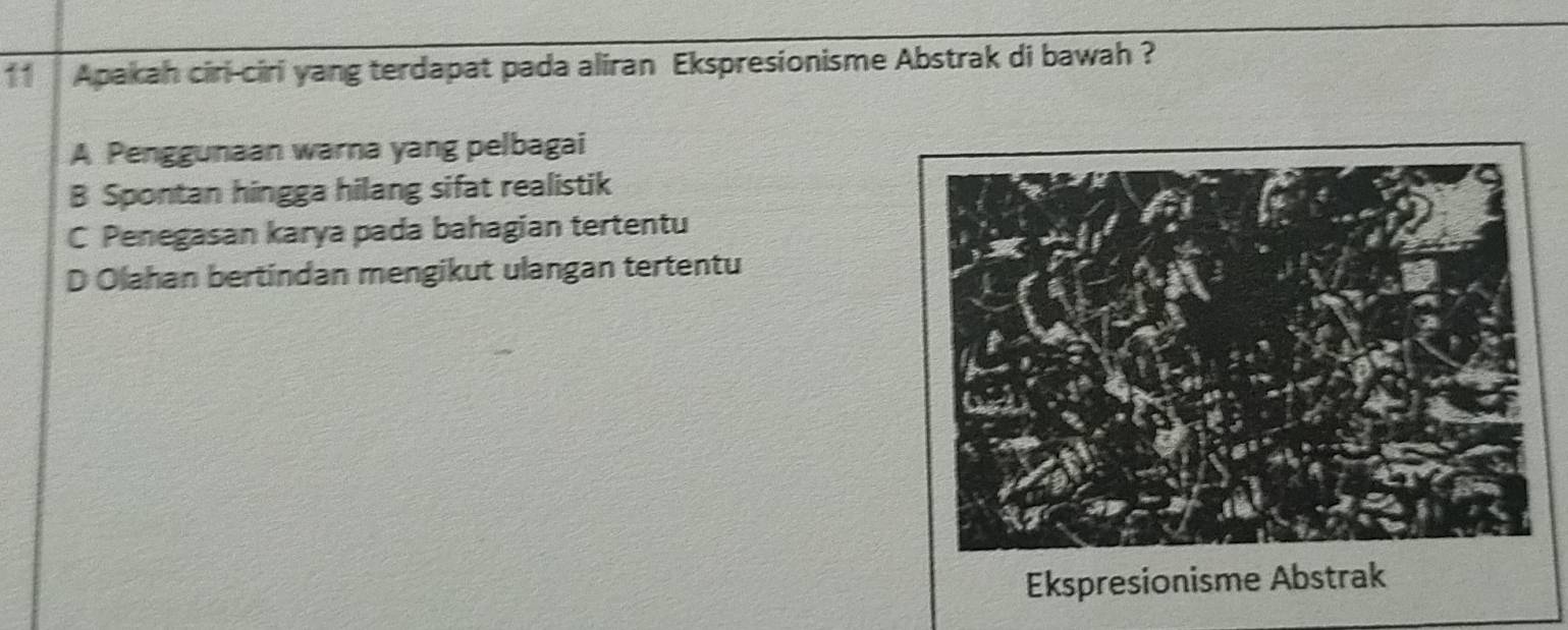 Apakah ciri-ciri yang terdapat pada aliran Ekspresionisme Abstrak di bawah ?
A Penggunaan warna yang pelbagai
B Spontan hingga hilang sifat realistik
C Penegasan karya pada bahagian tertentu
D Olahan bertindan mengikut ulangan tertentu
Ekspresionisme Abstrak