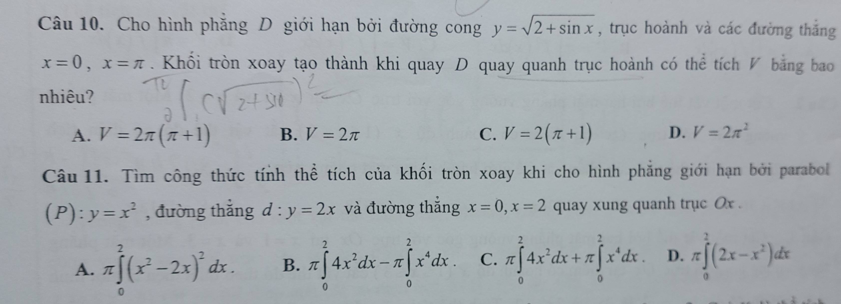 Cho hình phẳng D giới hạn bởi đường cong y=sqrt(2+sin x) , trục hoành và các đường thắng
x=0, x=π. Khối tròn xoay tạo thành khi quay D quay quanh trục hoành có thể tích V bằng bao
nhiêu?
A. V=2π (π +1) B. V=2π C. V=2(π +1) D. V=2π^2
Câu 11. Tìm công thức tính thể tích của khối tròn xoay khi cho hình phẳng giới hạn bởi parabol
(P): y=x^2 , đường thắng d:y=2x và đường thẳng x=0, x=2 quay xung quanh trục 0x.
A. π ∈tlimits _0^(2(x^2)-2x)^2dx. B. π ∈tlimits _0^(24x^2)dx-π ∈tlimits _0^(2x^4)dx. C. π ∈tlimits _0^(24x^2)dx+π ∈tlimits _0^(2x^4)dx. D. π ∈tlimits _0^(2(2x-x^2))dx