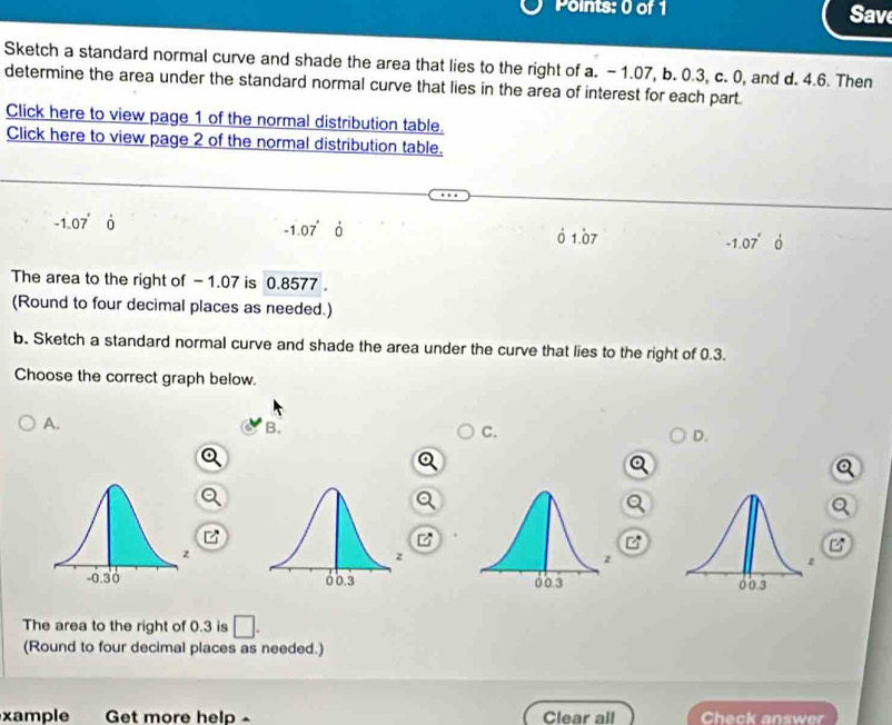 Sav
Sketch a standard normal curve and shade the area that lies to the right of a. -1.07, b. 0.3, c. 0, and d. 4.6. Then
determine the area under the standard normal curve that lies in the area of interest for each part.
Click here to view page 1 of the normal distribution table.
Click here to view page 2 of the normal distribution table.
-1.07°
-1.07' 0 1.07 -1.07°
The area to the right of - 1.07 is 0.8577 。
(Round to four decimal places as needed.)
b. Sketch a standard normal curve and shade the area under the curve that lies to the right of 0.3.
Choose the correct graph below.
A.
B.
C.
D.

The area to the right of 0.3 is □. 
(Round to four decimal places as needed.)
xample Get more help Clear all Check answer