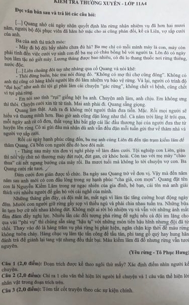 Riêm TRa thường XUyên - Lớp 11A4
Đọc văn bản sau và trả lời các câu hỏi:
[-..] Quang nhớ cái ngày nhận quyết định lên rừng nhận nhiệm vụ đã hơn hai mươi
cùa anh. năm, người bộ đội phục viên đã hăm hở mặc cho ai cũng phân đổi, kẻ cả Liên, vợ sắp cưới
Ba của anh thì trách móc:
- Mày đi bộ đội bầy nhiều chưa đủ hà? Ba mẹ chi có mỗi mình mày là con, mày còn
phải tính đến việc cưới vợ sinh con để ba mẹ có châu bông bê với người ta. Lên đó có ngày
bọn lâm tặc nó giết mày. Lương tháng được bao nhiêu, có đù lo thang thuốc nơi rừng thiêng.
nước độc.
[...] Liên choàng đôi tay nhẹ nhàng qua cổ Quang và nói khē:
Thội đứng buổn, bắc trai nói đùng đó. ''Không có mợ thì chợ cũng đông''. Không có
anh thì cũng có hàng khổi người lên đó làm nhiệm vụ báo vệ rừng. Và lại, người có trình độ
'đại học' như anh thi tội gì phải làm cái chuyện 'gác rừng', không chết vì bệnh, cũng chết
vì tụì phá rừng : Em nổi sao tỉnh “rui” giống hệt ba anh. Chuyện anh làm, anh chịu. Em không ưng
thì thôi. Chuyện cưới xin từ từ tính. Mai anh phải đi. Quang sắng giọng
Quang làm thật. Anh ra đi không một người thân đưa tiến. Mặc. Rồi mọi người sẽ
hiệu và thượng mình hơn. Bao giờ anh cũng dặn lòng như thế. Cả năm trời lặng lẽ trôi qua,
mỗi ngày anh cử cô đơn, thất vọng khi bắt gặp cái lắc đầu thương hai của người đưa thư từ
huyện lên rừng. Có ai gửi đầu mà nhận dù anh vẫn đều đặn mỗi tuần gửi thư về thăm nhà và
người vợ sắp cười.
Rồi cải ngày hạnh phúc cũng đến, ba mẹ anh cùng Liên đã đến tận trạm kiểm lâm để
thăm Quang, Cá bốn con người đều đó hoe đôi mắt.
t - Tháng sau mày xin đơn vị nghỉ phép về làm đám cuới. Tội nghiệp con Liên, giận
thì nói vậy chứ nó thương máy đứt ruột, đứt gan, cứ khóc hoài. Còn tao với mẹ mày "chào
thua'' cái nết ngang bướng của mày rồi. Ba mươi tuổi mà không lo tới chuyện vợ con. Ba
Quang cười rất tưới.
Đám cưới đơn giản được tổ chức. Ba ngày sau Quang trở về đơn vị. Vậy mà đến năm
năm sau anh mới có con đầu lông trong sự hạnh phúc “cha già, con mọn”. Quang đặt tên
con là Nguyễn Kiểm Lâm trong sự ngạc nhiên của gia đình, bè bạn, cái tên mà anh giải
thích với nhiều người đễ gẫn bó với cái nghề của mình.
Những tháng gần đãy, cá đội mắt ăn, mắt ngù vì lâm tặc tăng cường hoạt động ngày
đêm, Mười con người giữ rừng gây sọp vì thiếu ngũ và phải chia nhau tuần tra. Những bữa
ăn tạm bợ cứ nổi nhau không dứt. Không một ai rời bó nhiệm vụ và vẫn với những ảnh mắt
đăm đăm đầy nghị lực. Nhiều lằn các đổi tượng phá rừng đề nghị nếu cá đội im lặng cho
qua vài 'phi vụ” thì chùng săn sáng ''hậu tạ' với những món tiên hậu hình nhưng đội đã từ
chối. Thay vào đô là hàng trấm vụ phá rừng bị phát hiện, ngăn chặn kịp thời để máu rừng
không tuōn cháy. Hàng chục vụ lâm tặc tấn công để tấu tán, phi tang gỗ quý hay hung hãn
dánh trà đề giành lại tang vật nhưng đều thất bại. Máu kiểm lâm đã đồ nhưng rừng vẫn tưới
nguyên. (Yêu rừng - Tô Phục Hưng
Câu 1 (2,0 điểm): Đoạn trích được kể theo ngôi thứ mấy? Xác định điểm nhìn người kể
chuyện.
Câu 2 (2,0 điểm): Chỉ ra 1 câu văn thể hiện lời người kể chuyện và 1 câu văn thể hiện lời
nhân vật trong đoạn trích trên.
Câu 3 (2,0 điểm): Tóm tắt cốt truyện theo các sự kiện chính.