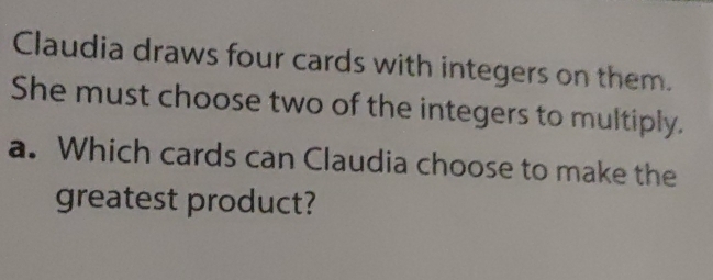 Claudia draws four cards with integers on them. 
She must choose two of the integers to multiply. 
a. Which cards can Claudia choose to make the 
greatest product?