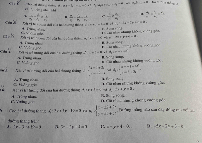 Cho hai đường thẳng d_1:a_1x+b_1y+c_1=0 và d_2:a_2x+b_2y+c_2=0 , với a_2b_2c_2!= 0. Hai đường thắng d_1
và d_2 trùng nhau khi
A. frac a_1a_2=frac b_1b_2!= frac c_1c_2. B. frac a_1a_2=frac b_1b_2=frac c_1c_2. C. frac a_1a_2!= frac b_1b_2. D. frac a_1a_2=frac b_2b_1=frac c_1c_2.
Câu 2: Xét vị trí tương đối của hai đường thẳng d_1:x+y-4=0 và d_2:-2x-2y+6=0.
A. Trùng nhau. B. Song song.
C. Vuông góc.
D. Cất nhau nhưng không vuông góc.
Câu 3: Xét vị trí tương đối của hai đường thẳng d_1:x-4=0 và d_2:2x+y+6=0.
A. Trùng nhau.
B. Song song.
C. Vuông góc.
D. Cất nhau nhưng không vuông góc.
Câu 4: Xét vị trí tương đối của hai đường thẳng d_1:x+5=0 và d_2:y-7=0.
A. Trùng nhau.
B. Song song.
C. Vuông góc. D. Cất nhau nhưng không vuông góc.
âu 5: Xét vị trí tương đổi của hai đường thẳng d_1:beginarrayl x=1+2t y=-2-tendarray. và d_2:beginarrayl x=-1-4t' y=3+2t'endarray. .
A. Trùng nhau. B. Song song.
C. Vuông góc. D. Cất nhau nhưng không vuông góc.
6: Xét vị trí tương đối của hai đường thẳng d_1:x+5=0 và d_2:2x+y=0.
A. Trùng nhau. B. Song song.
C. Vuông góc. D. Cắt nhau nhưng không vuông góc.
Cho hai đường thẳng d_1:2x+3y-19=0 và d_2:beginarrayl x=22+2t y=55+5tendarray.. Đường thẳng nào sau đây đồng qui với hai
đường thắng trên:
A. 2x+3y+19=0. B. 3x-2y+4=0. C. x-y+4=0.. D. -5x+2y+3=0.