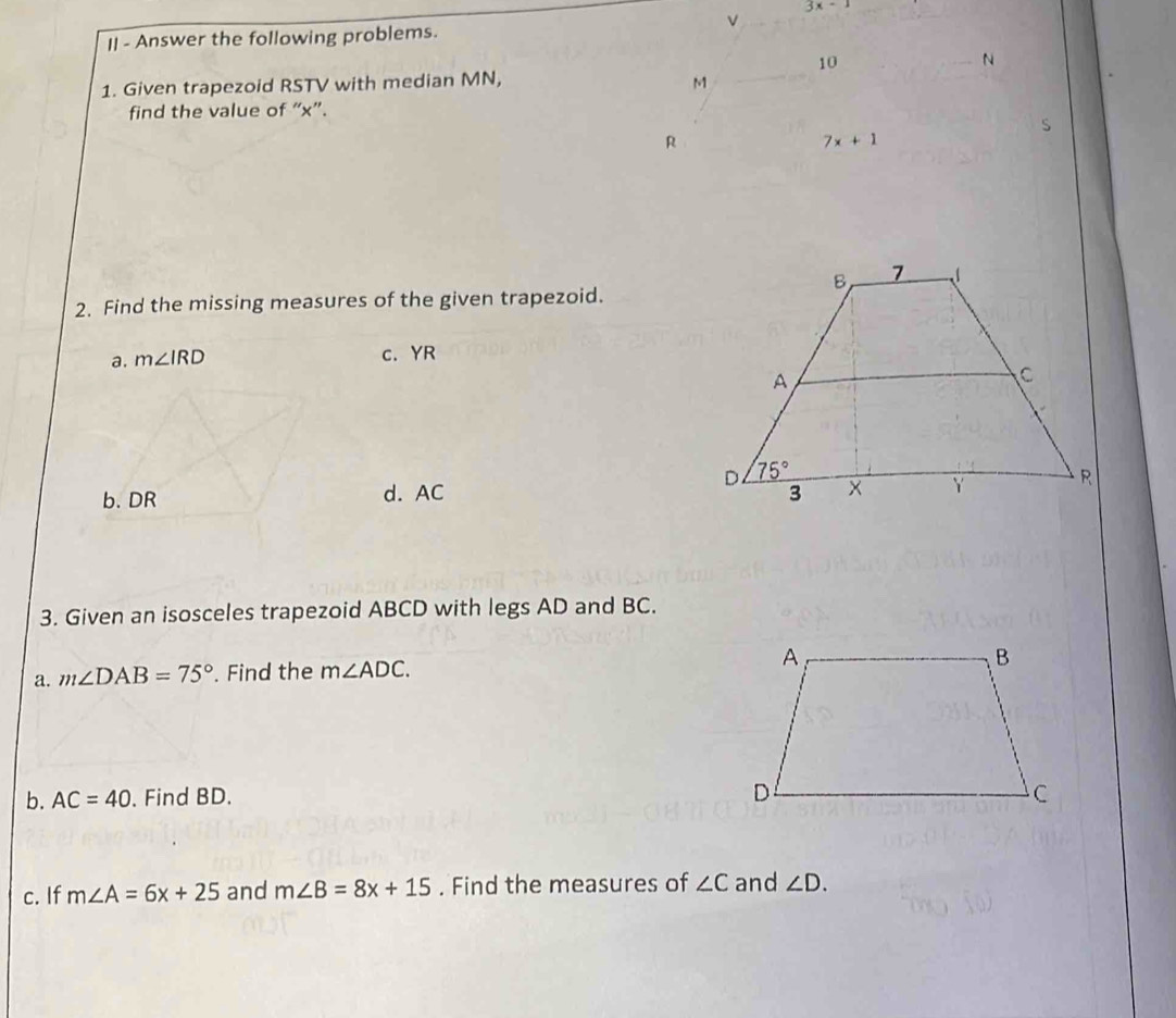 3x-1
_v
II - Answer the following problems.
10
_N
1. Given trapezoid RSTV with median MN, M_
find the value of “x”.
s
R
7x+1
2. Find the missing measures of the given trapezoid.
a. m∠ IRD c. YR
b. DR d. AC 
3. Given an isosceles trapezoid ABCD with legs AD and BC.
a. m∠ DAB=75°. Find the m∠ ADC.
b. AC=40. Find BD. 
c. If m∠ A=6x+25 and m∠ B=8x+15. Find the measures of ∠ C and ∠ D.