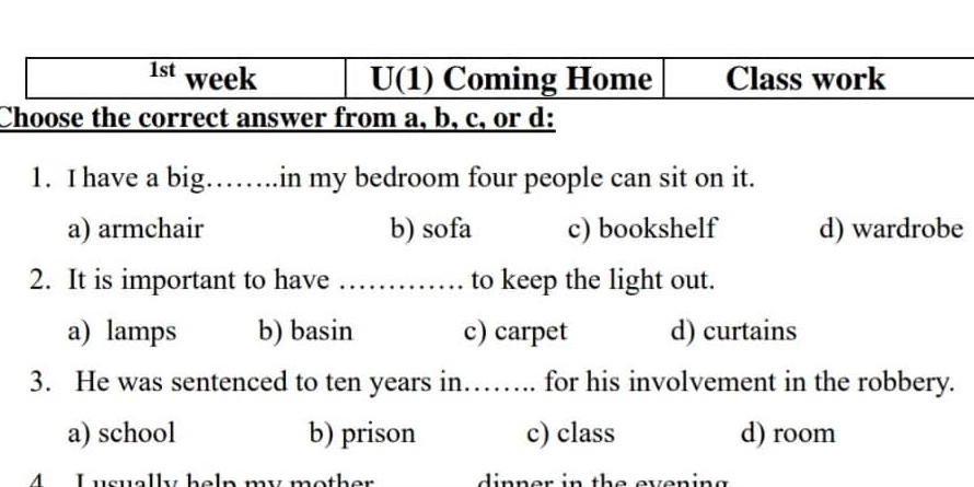 1st week U(1) Coming Home Class work
Choose the correct answer from a, b, c, or d:
1. I have a big……..in my bedroom four people can sit on it.
a) armchair b) sofa c) bookshelf d) wardrobe
2. It is important to have _............ to keep the light out.
a) lamps b) basin c) carpet d) curtains
3. He was sentenced to ten years in…… for his involvement in the robbery.
a) school b) prison c) class d) room
ol n my moth e r i n n er in the everin e