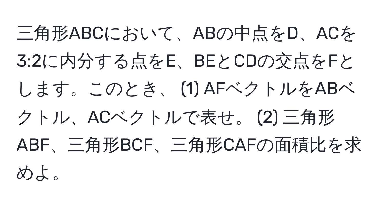 三角形ABCにおいて、ABの中点をD、ACを3:2に内分する点をE、BEとCDの交点をFとします。このとき、 (1) AFベクトルをABベクトル、ACベクトルで表せ。 (2) 三角形ABF、三角形BCF、三角形CAFの面積比を求めよ。