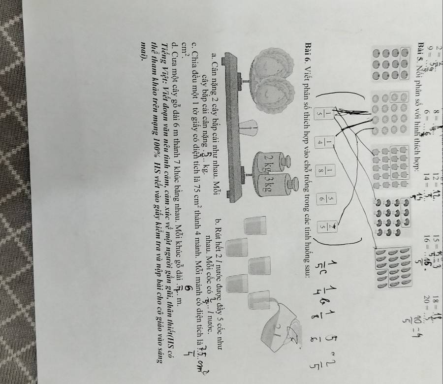 2= _
8=
12= _ 15= _ 18= _
9= _
_ 6=
14= _ 16= _ 20= _
Bài 5. Nối phân số với hình thích hợp:
 1/5   1/4   1/8   5/6 
Bài 6. Viết phân số thích hợp vào chỗ trống trong các tình huống sau:
a. Cân nặng 2 cây bắp cải như nhau. Mỗi b. Rút hết 2 / nước đưầ
cây bắp cải cân nặng .. kg. nhau. Mỗi cốc có  2/5 .. 1 nước.
c. Chia đều một 1 tờ giấy có diện tích là 75cm^2 thành 4 mảnh. Mỗi mảnh có diện tích là
cm^2. 
d. Cưa một cây gỗ dài 6 m thành 7 khúc bằng nhau. Mỗi khúc gỗ dài . m.
1, 
Tiếng Việt: Viết đoạn văn nêu tình cảm, cảm xúc v * một người gần gũi, thân thiết(HS có
th overline e tham khảo trên mạng 100% HS viết vào giấy kiểm tra và nộp bài cho cô giáo vào sáng
mai).