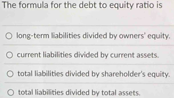 The formula for the debt to equity ratio is
long-term liabilities divided by owners’ equity.
current liabilities divided by current assets.
total liabilities divided by shareholder's equity.
total liabilities divided by total assets.