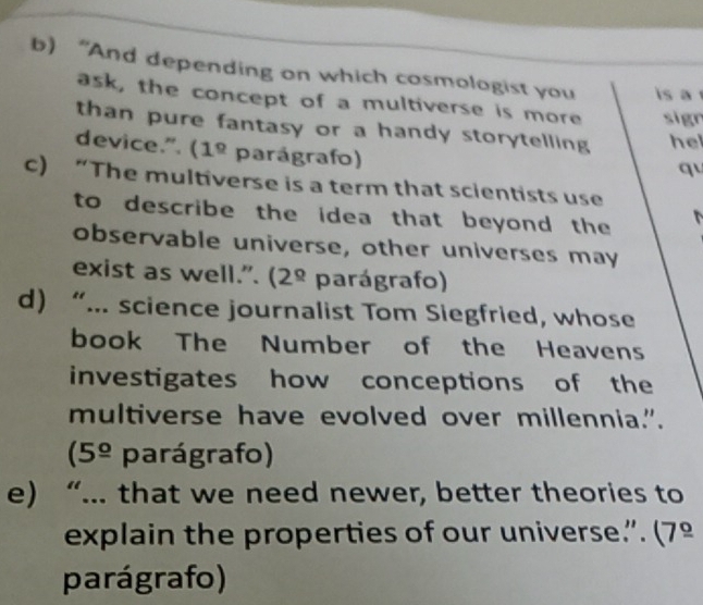 “And depending on which cosmologist you is a 
ask, the concept of a multiverse is more sign 
than pure fantasy or a handy storytelling hel 
device.". (1^(_ circ) parágrafo) 
q 
c) “The multiverse is a term that scientists use 
to describe the idea that beyond the 
observable universe, other universes may 
exist as well.". (2^(_ circ) parágrafo) 
d) “... science journalist Tom Siegfried, whose 
book The Number of the Heavens 
investigates how conceptions of the 
multiverse have evolved over millennia.".
(5^(_ circ) parágrafo) 
e) “... that we need newer, better theories to 
explain the properties of our universe.”. (7º 
parágrafo)