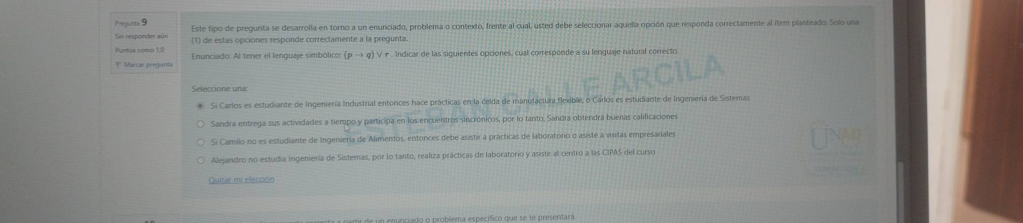 Este tipo de pregunta se desarrolla en torno a un enunciado, problema o contexto, frente al cual, usted debe seleccionar aquella opción que responda correctamente al ítem planteado. Solo una
Sin responder aún (1) de estas opciones responde correctamente a la pregunta.
Enunciado: Al tener el lenguaje simbólico: (p → q) ∨ π . Indicar de las siguientes opciones, cual corresponde a su lenguaje natural correcto.
Marcar pregunta
Seleccione una:
Si Carlos es estudiante de Ingeniería Industrial entonces hace prácticas en la celda de manufactura flexible, o Carlos es estudiante de Ingeniería de Sistemas
Sandra entrega sus actividades a tiempo y participa en los encuentros sincrónicos, por lo tanto, Sandra obtendrá buenas calificaciones
Si Camilo no es estudiante de Ingeniería de Alimentos, entonces debe asistir a prácticas de laboratorio o asiste a visitas empresariales
Alejandro no estudia Ingeniería de Sistemas, por lo tanto, realiza prácticas de laboratorio y asiste al centro a las CIPAS del curso
Quitar mi elección
do o problema específico que se te presentara.