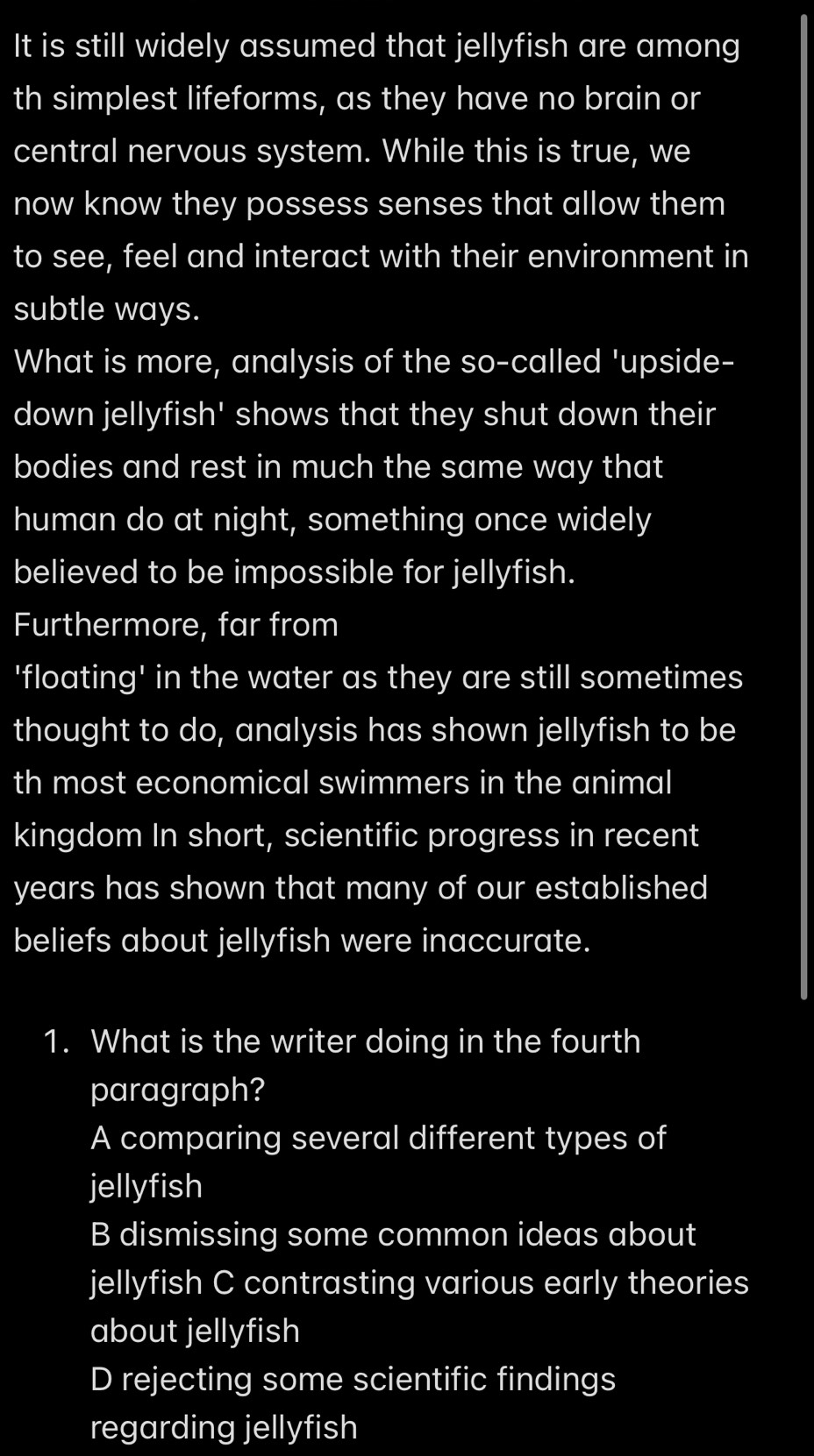 It is still widely assumed that jellyfish are among
th simplest lifeforms, as they have no brain or
central nervous system. While this is true, we
now know they possess senses that allow them
to see, feel and interact with their environment in
subtle ways.
What is more, analysis of the so-called 'upside-
down jellyfish' shows that they shut down their
bodies and rest in much the same way that
human do at night, something once widely
believed to be impossible for jellyfish.
Furthermore, far from
'floating' in the water as they are still sometimes
thought to do, analysis has shown jellyfish to be
th most economical swimmers in the animal
kingdom In short, scientific progress in recent
years has shown that many of our established
beliefs about jellyfish were inaccurate.
1. What is the writer doing in the fourth
paragraph?
A comparing several different types of
jellyfish
B dismissing some common ideas about
jellyfish C contrasting various early theories
about jellyfish
D rejecting some scientific findings
regarding jellyfish