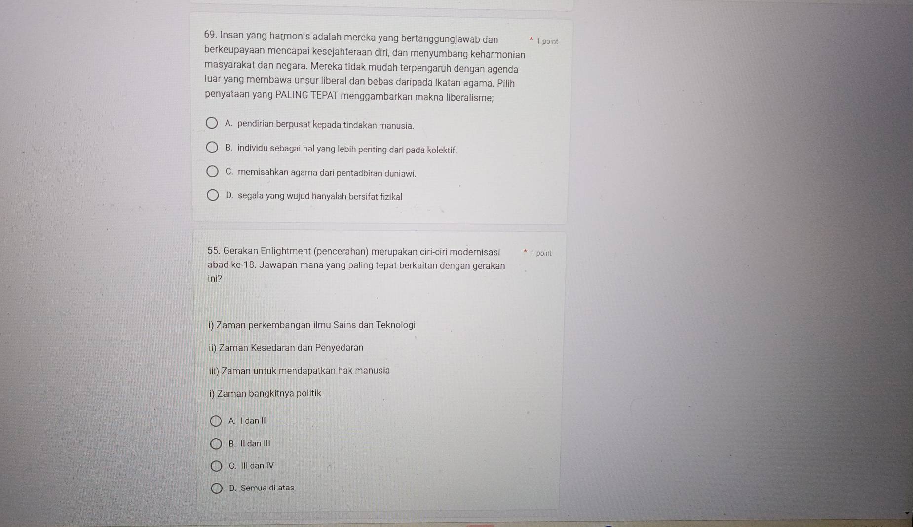 Insan yang harmonis adalah mereka yang bertanggungjawab dan 1 point
berkeupayaan mencapai kesejahteraan diri, dan menyumbang keharmonian
masyarakat dan negara. Mereka tidak mudah terpengaruh dengan agenda
luar yang membawa unsur liberal dan bebas daripada ikatan agama. Pilih
penyataan yang PALING TEPAT menggambarkan makna liberalisme;
A. pendirian berpusat kepada tindakan manusia.
B. individu sebagai hal yang lebih penting dari pada kolektif.
C. memisahkan agama dari pentadbiran duniawi.
D. segala yang wujud hanyalah bersifat fizikal
55. Gerakan Enlightment (pencerahan) merupakan ciri-ciri modernisasi 1 point
abad ke-18. Jawapan mana yang paling tepat berkaitan dengan gerakan
ini?
i) Zaman perkembangan ilmu Sains dan Teknologi
ii) Zaman Kesedaran dan Penyedaran
iii) Zaman untuk mendapatkan hak manusia
i) Zaman bangkitnya politik
A. I dan II
B. II dan III
C. III dan IV
D. Semua di atas