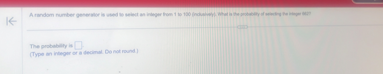 A random number generator is used to select an integer from 1 to 100 (inclusively). What is the probability of selecting the integer 662? 
The probability is □. 
(Type an integer or a decimal. Do not round.)