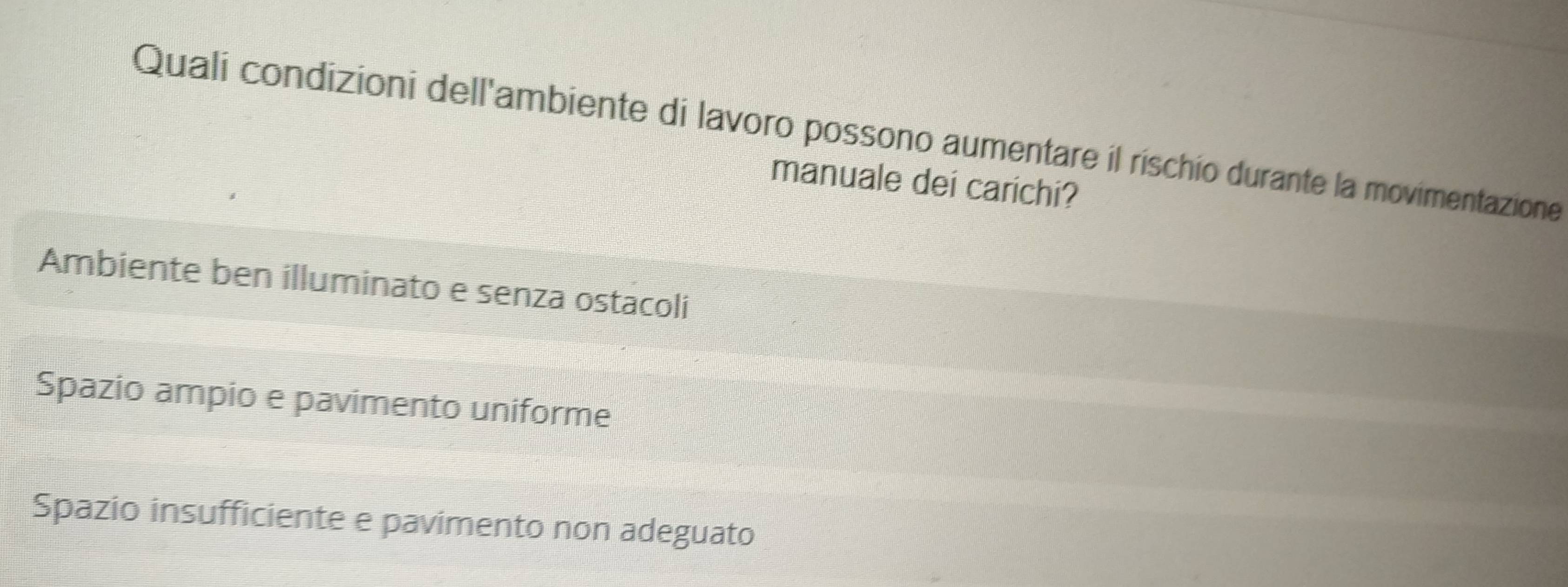 Quali condizioni dell'ambiente di lavoro possono aumentare il rischio durante la movimentazione
manuale dei carichi?
Ambiente ben illuminato e senza ostacoli
Spazio ampio e pavimento uniforme
Spazio insufficiente e pavimento non adeguato