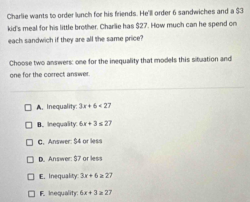 Charlie wants to order lunch for his friends. He'll order 6 sandwiches and a $3
kid's meal for his little brother. Charlie has $27. How much can he spend on
each sandwich if they are all the same price?
Choose two answers: one for the inequality that models this situation and
one for the correct answer.
A. Inequality: 3x+6<27</tex>
B. Inequality: 6x+3≤ 27
C. Answer: $4 or less
D. Answer: $7 or less
E. Inequality: 3x+6≥ 27
F. Inequality: 6x+3≥ 27