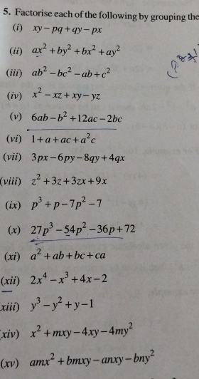 Factorise each of the following by grouping the 
(i) xy-pq+qy-px
(ii) ax^2+by^2+bx^2+ay^2
(iii) ab^2-bc^2-ab+c^2
(iv) x^2-xz+xy-yz
(v) 6ab-b^2+12ac-2bc
(vi) 1+a+ac+a^2c
(vii) 3px-6py-8qy+4qx
(viii) z^2+3z+3zx+9x
(ix) p^3+p-7p^2-7
(x) 27p^3-54p^2-36p+72
(xi) a^2+ab+bc+ca
(xii) 2x^4-x^3+4x-2
xiii) y^3-y^2+y-1
(xiv) x^2+mxy-4xy-4my^2
(xv) amx^2+bmxy-anxy-bny^2