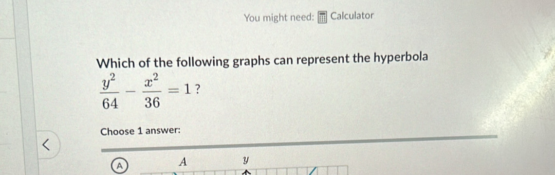 You might need: Calculator
Which of the following graphs can represent the hyperbola
 y^2/64 - x^2/36 =1 ?
Choose 1 answer:
A
A
y