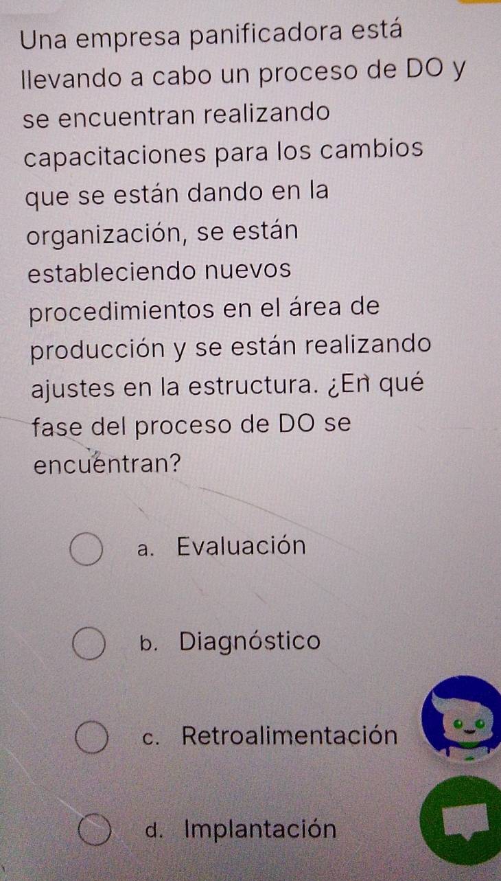 Una empresa panificadora está
Ilevando a cabo un proceso de DO y
se encuentran realizando
capacitaciones para los cambios
que se están dando en la
organización, se están
estableciendo nuevos
procedimientos en el área de
producción y se están realizando
ajustes en la estructura. ¿En qué
fase del proceso de DO se
encuentran?
a. Evaluación
b. Diagnóstico
c. Retroalimentación
d. Implantación