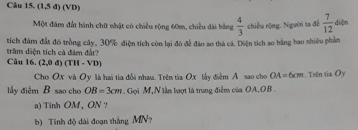 Câu 15, (1,5d)(VD)
Một đám đất hình chữ nhật có chiều rộng 60m, chiều dài bằng  4/3  chiều rộng. Người ta đề  7/12  diện 
tích đám đất đó trồng cây, 30% diện tích còn lại đó để đào ao thả cá. Diện tích ao bằng bao nhiêu phần 
trăm diện tích cả đám đất? 
Câu 16. (2,0d)(TH-VD)
Cho Ox và Oy là hai tia đối nhau. Trên tia Ox lấy điểm Á sao cho OA=6cm. Trên tia Oy
lấy điểm B sao cho OB=3cm. Gọi M,N lần lượt là trung điểm của OA, OB. 
a) Tính OM, ON ? 
b) Tính độ dài đoạn thắng MN?