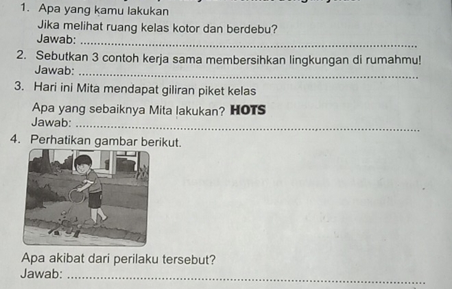 Apa yang kamu lakukan 
Jika melihat ruang kelas kotor dan berdebu? 
Jawab:_ 
2. Sebutkan 3 contoh kerja sama membersihkan lingkungan di rumahmu! 
Jawab:_ 
3. Hari ini Mita mendapat giliran piket kelas 
Apa yang sebaiknya Mita lakukan? HOTS 
Jawab:_ 
4. Perhatikan gambar berikut. 
Apa akibat dari perilaku tersebut? 
Jawab:_