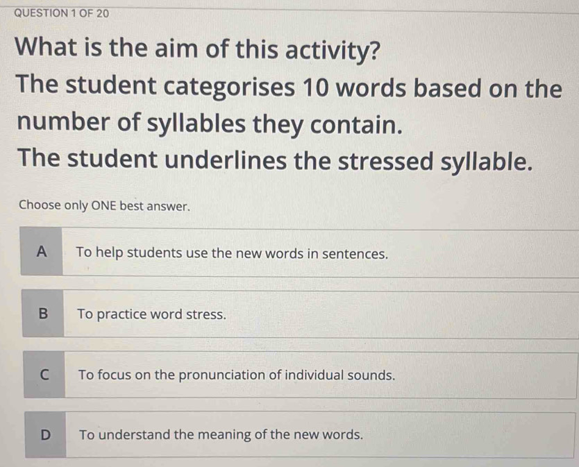 OF 20
What is the aim of this activity?
The student categorises 10 words based on the
number of syllables they contain.
The student underlines the stressed syllable.
Choose only ONE best answer.
A To help students use the new words in sentences.
B To practice word stress.
C To focus on the pronunciation of individual sounds.
D To understand the meaning of the new words.