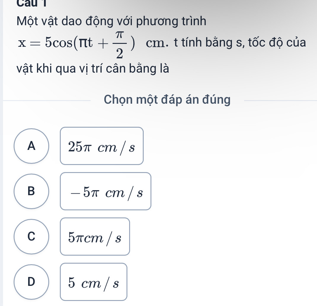 Cau 1
Một vật dao động với phương trình
x=5cos (π t+ π /2 )cm. t tính bằng s, tốc độ của
vật khi qua vị trí cân bằng là
Chọn một đáp án đúng
A 25π cm / s
B - 5π cm / s
C 5πcm / s
D 5 cm / s