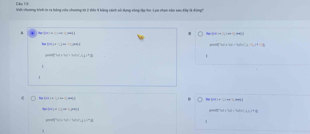 Viết chương trình in ra bảng cửu chương từ 2 đến 9 băng cách sử dụng vòng lặp for. Lựa chọn nào sau đãy là đúng?
B
A for (inti=2;i 9;14+) for (inti=2;i ∠° 9;i+4)(
for (intj=1;j < 10;j++)
printf(*% d* % d=% dln n^*,i,10,i*10); 
print ('% d* % d=% dln°,i,j,i^*j); 



C for (int i = 1; i D for (inti=1;i  
for (int)=2; j printf (^circ Sidx% d=% i,i,i,i,i,i);
or ntf (^+% dx% dln d=% ,j,i,i,i^*j); 

