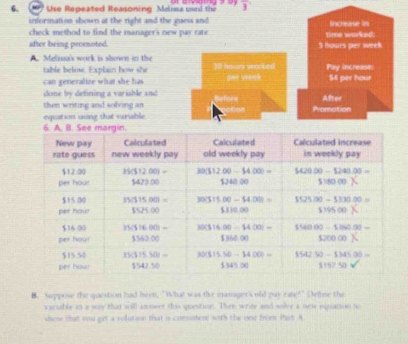 ) Use Repeated Reasoning Mcima ued the overline 3
information shown at the right and the guess and Sncrease in
check method to find the manager's new pay rate time worked:
after being promoted. 5 hours per week
A. Melissa's work is shown in the
table below. Explain how she 30 hours worked Pay increase:
can generalize what she has per wank $4 per hour
done by defining a variable and After
then writing and solving an Refore otion Promotion
equation using that variable
6. A. B. See margin.
B. Suppose the question had been, "What was the mamger's old (1,2) rabc^(2+) Define the
varable in a way that will an ower this question. Then write and solve a new equation to
shese that you get a volution that is comsutere with the one freem Pan A