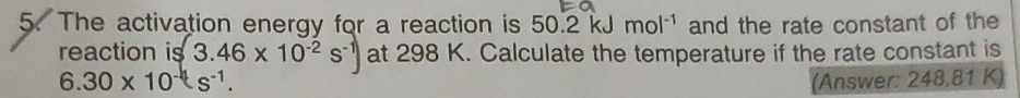 The activation energy for a reaction is 50.2 kJ mol^(-1) and the rate constant of the 
reaction is 3.46* 10^(-2)s^(-1)) at 298 K. Calculate the temperature if the rate constant is
6.30* 10^(-4)s^(-1). (Answer: 248.81 K)