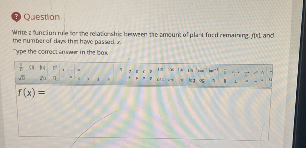 Question 
Write a function rule for the relationship between the amount of plant food remaining, f(x) , and 
the number of days that have passed, x. 
Type the correct answer in the box. 
 □ /□   (□) |0| □^(□) + ,, = π α β ε sin cos tan sin^(-1) cos tan^(-1) overline D n 
sqrt(□ ) sqrt[□](□ ) □ _□  × < > s 2 A μ ρ CSC sec cot log log _□  In Ⅱ 1 2 u
f(x)=