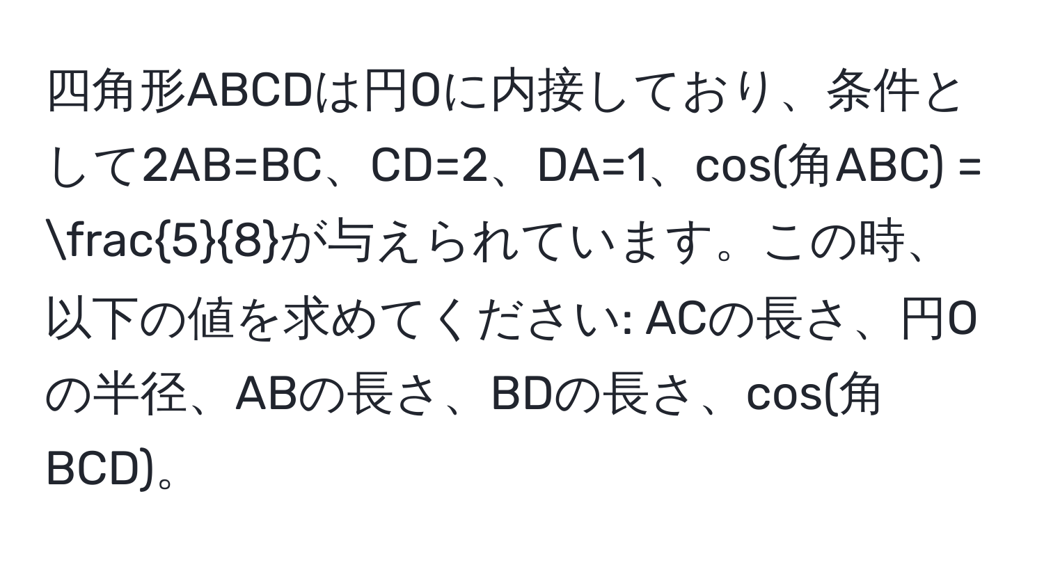 四角形ABCDは円Oに内接しており、条件として2AB=BC、CD=2、DA=1、cos(角ABC) =  5/8 が与えられています。この時、以下の値を求めてください: ACの長さ、円Oの半径、ABの長さ、BDの長さ、cos(角BCD)。