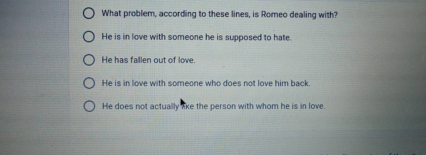 What problem, according to these lines, is Romeo dealing with?
He is in love with someone he is supposed to hate.
He has fallen out of love.
He is in love with someone who does not love him back.
He does not actually lke the person with whom he is in love.