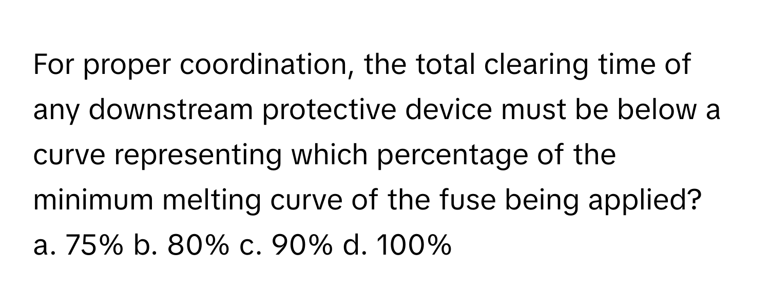 For proper coordination, the total clearing time of any downstream protective device must be below a curve representing which percentage of the minimum melting curve of the fuse being applied?

a. 75% b. 80% c. 90% d. 100%