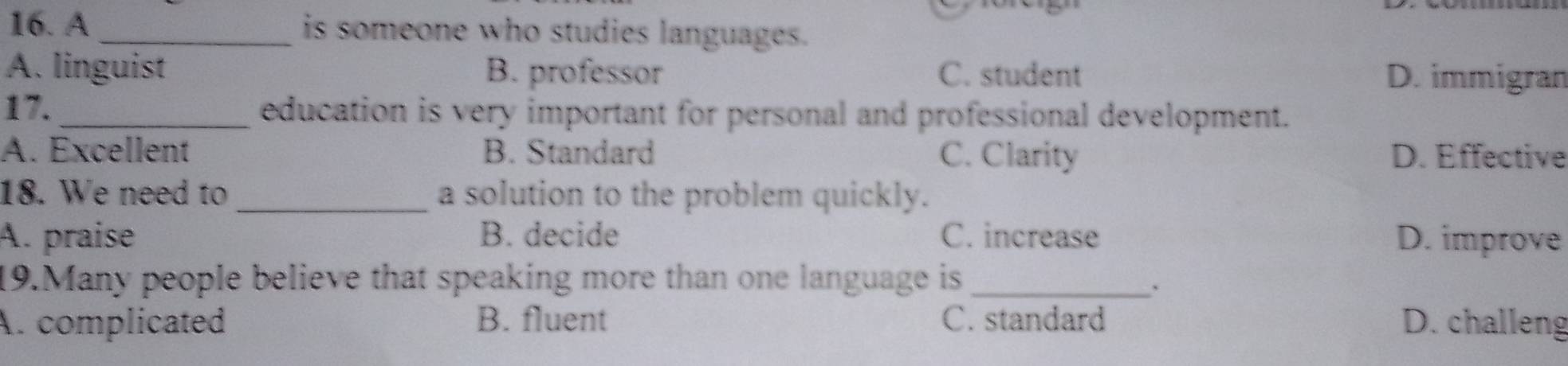 A _is someone who studies languages.
A. linguist B. professor C. student D. immigran
17._ education is very important for personal and professional development.
A. Excellent B. Standard C. Clarity D. Effective
18. We need to_ a solution to the problem quickly.
A. praise B. decide C. increase D. improve
19.Many people believe that speaking more than one language is_
、
A. complicated B. fluent C. standard D. challeng