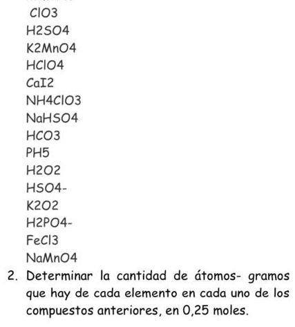 ClO3 
H2SO4 
K2MnO4 
HClO4 
CaI2
NH4ClO3
NaHSO4
HCO3
PH5
H2O2
HSO4-
K2O2
H2PO4- 
FeCl3 
NaMnO4 
2. Determinar la cantidad de átomos- gramos 
que hay de cada elemento en cada uno de los 
compuestos anteriores, en 0,25 moles.