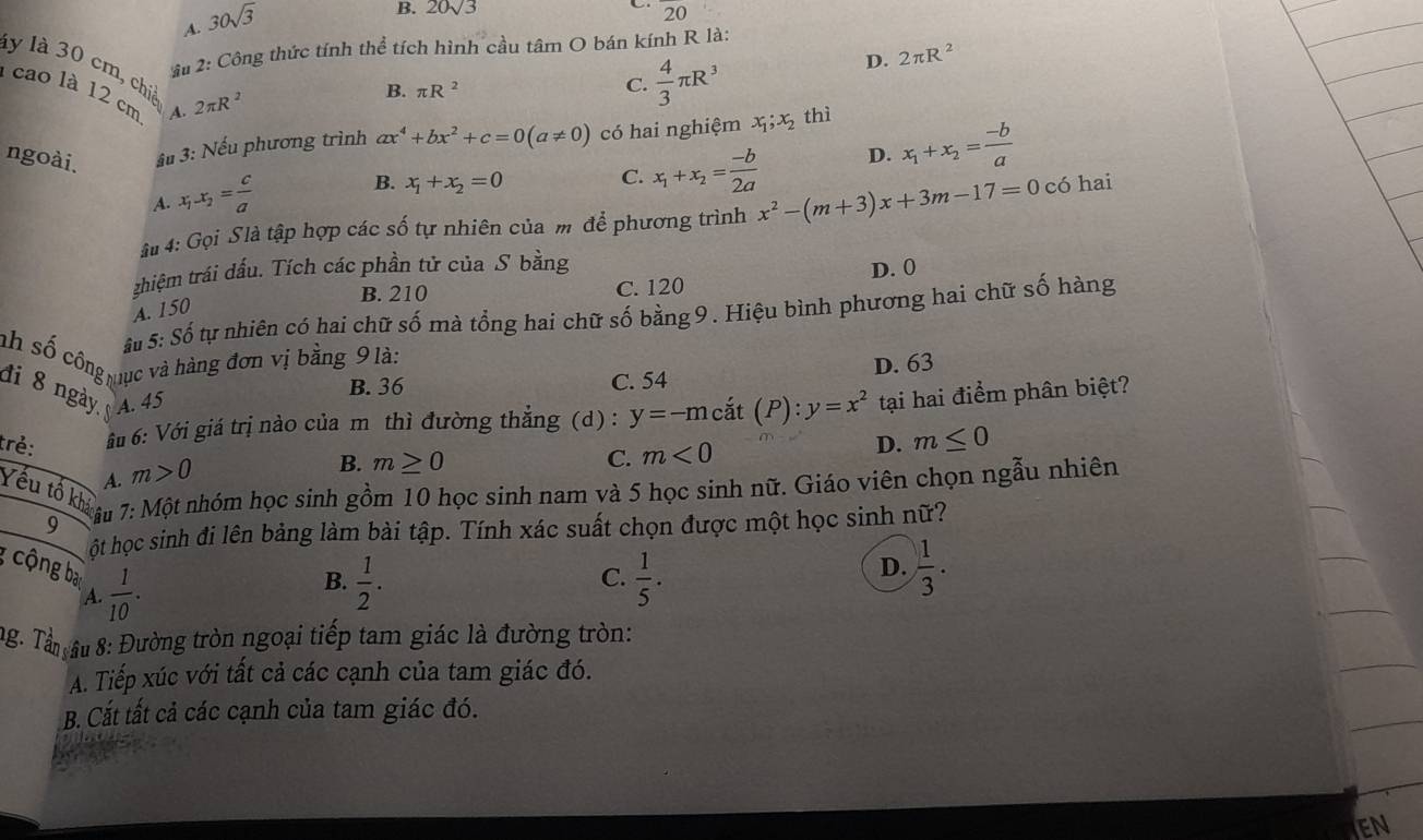 A. 30sqrt(3)
B. 20√3 20
u 2: Công thức tính thể tích hình cầu tâm O bán kính R là:
D. 2π R^2
ly là 30 cm, chiế
1 cao là 12 cm A. 2π R^2
B. π R^2
C.  4/3 π R^3
ngoài. ầu 3: Nếu phương trình ax^4+bx^2+c=0(a!= 0) có hai nghiệm x_1;x_2 thì
A. x_1-x_2= c/a 
B. x_1+x_2=0
C. x_1+x_2= (-b)/2a  D. x_1+x_2= (-b)/a 
ậ 4: Gọi Slà tập hợp các số tự nhiên của m để phương trình x^2-(m+3)x+3m-17=0 có hai
thiệm trái dấu. Tích các phần tử của S bằng D. 0
B. 210 C. 120
A. 150
ậu 5:Sdot 0 Stự nhiên có hai chữ số mà tổng hai chữ số băng 9 . Hiệu bình phương hai chữ số hàng
nh số công mục và hàng đơn vị bằng 9 là:
đi 8 ngày A. 45
B. 36 C. 54 D. 63
trẻ:  áu 6: Với giá trị nào của m thì đường thẳng (d) : y=-mcdot at(P):y=x^2 tại hai điểm phân biệt?
D. m≤ 0
A. m>0
B. m≥ 0 C. m<0</tex>
Yếu tố khả âu 9
7: Một nhóm học sinh gồm 10 học sinh nam và 5 học sinh nữ. Giáo viên chọn ngẫu nhiên
ột học sinh đi lên bảng làm bài tập. Tính xác suất chọn được một học sinh nữ?
cộng ba  1/10 .  1/5 .  1/3 .
C.
A.
B.  1/2 .
D.
ng. Tân âu 8: Đường tròn ngoại tiếp tam giác là đường tròn:
A. Tiếp xúc với tất cả các cạnh của tam giác đó.
B. Cắt tất cả các cạnh của tam giác đó.
EN