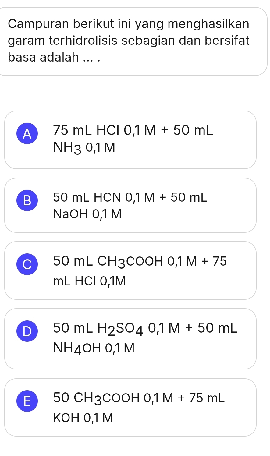 Campuran berikut ini yang menghasilkan
garam terhidrolisis sebagian dan bersifat
basa adalah ... .
A 75 mL HCl ( 0,1M+50mL
NH30,1M
B 50 mL HCN 0,1M+50mL
NaOH 0,1 M
C 50 mL CH3COOH 0,1M+75
mL HCl 0,1M
D 50mLH_2SO_40,1M+50mL
NH_4OI H 0,1 M
E 50CH_3COOHO, 1M+75mL
KOH 0,1 M