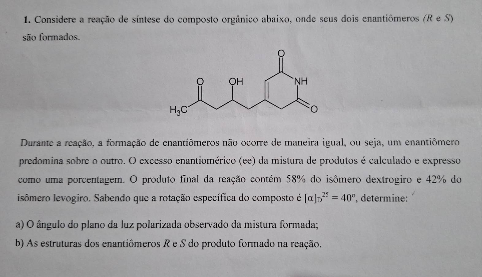 Considere a reação de síntese do composto orgânico abaixo, onde seus dois enantiômeros (R e S)
são formados.
Durante a reação, a formação de enantiômeros não ocorre de maneira igual, ou seja, um enantiômero
predomina sobre o outro. O excesso enantiomérico (ee) da mistura de produtos é calculado e expresso
como uma porcentagem. O produto final da reação contém 58% do isômero dextrogiro e 42% do
isômero levogiro. Sabendo que a rotação específica do composto é [alpha ]_D^((25)=40^circ) , determine:
a) O ângulo do plano da luz polarizada observado da mistura formada;
b) As estruturas dos enantiômeros R e S do produto formado na reação.