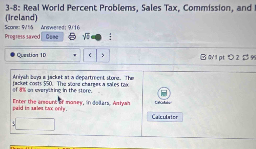 3-8: Real World Percent Problems, Sales Tax, Commission, and 
(Ireland) 
Score: 9/16 Answered: 9/16 
Progress saved Done sqrt(0) : 
Question 10 < > B 0/1 pt つ 2 $ 9 
Aniyah buys a jacket at a department store. The 
jacket costs $50. The store charges a sales tax 
of 8% on everything in the store. 
Enter the amount of money, in dollars, Aniyah Calculator 
paid in sales tax only. 
Calculator 
S