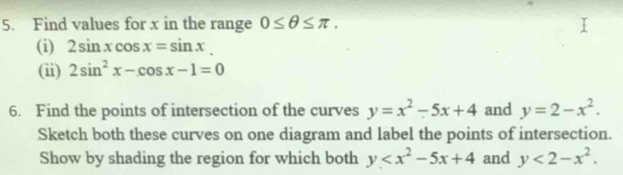 Find values for x in the range 0≤ θ ≤ π. 
(i) 2sin xcos x=sin x
(ii) 2sin^2x-cos x-1=0
6. Find the points of intersection of the curves y=x^2-5x+4 and y=2-x^2. 
Sketch both these curves on one diagram and label the points of intersection. 
Show by shading the region for which both y and y<2-x^2.